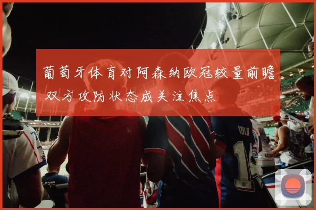 葡萄牙体育对阿森纳欧冠较量前瞻 双方攻防状态成关注焦点