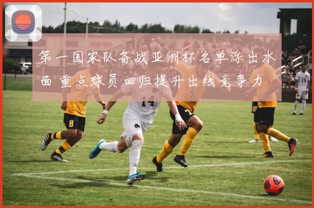 第一国家队备战亚洲杯名单浮出水面 重点球员回归提升出线竞争力