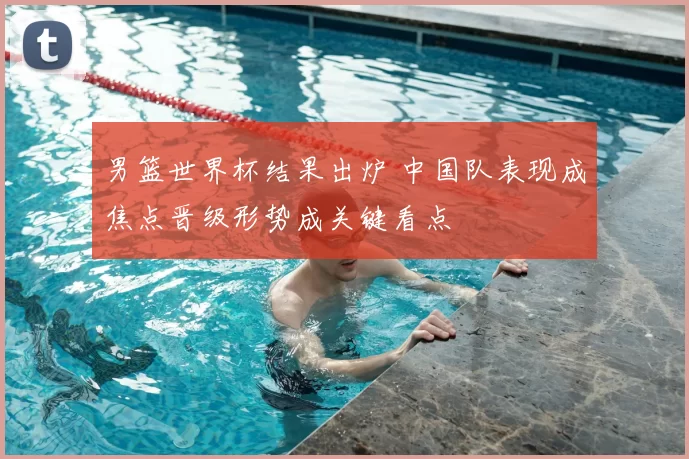 男篮世界杯结果出炉 中国队表现成焦点晋级形势成关键看点