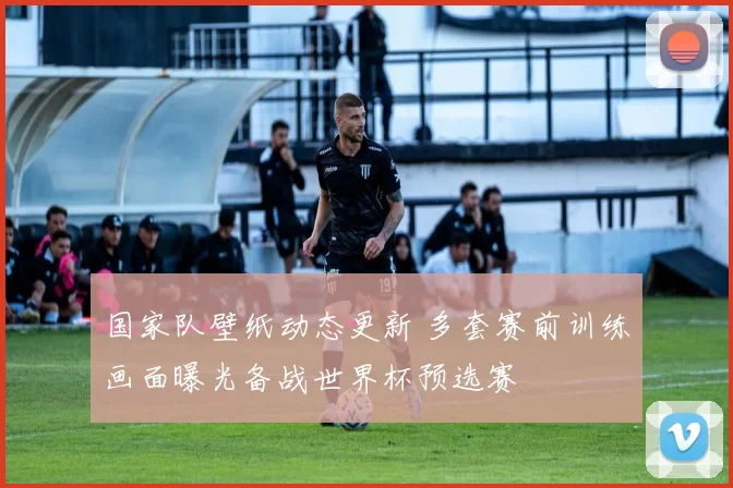 国家队壁纸动态更新 多套赛前训练画面曝光备战世界杯预选赛