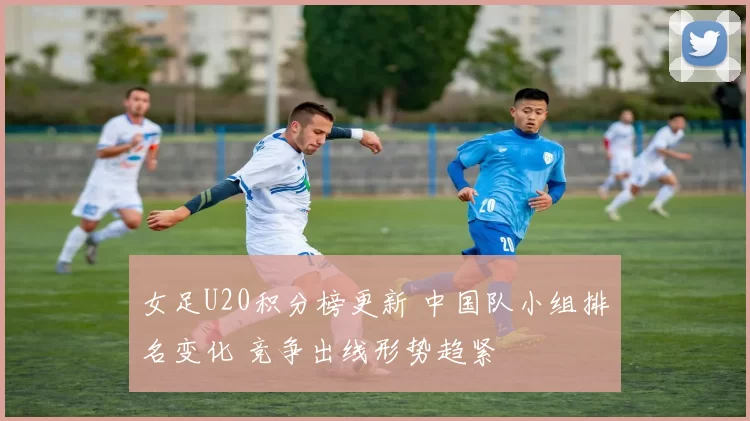 女足U20积分榜更新 中国队小组排名变化 竞争出线形势趋紧