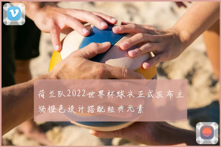 荷兰队2022世界杯球衣正式发布主场橙色设计搭配经典元素