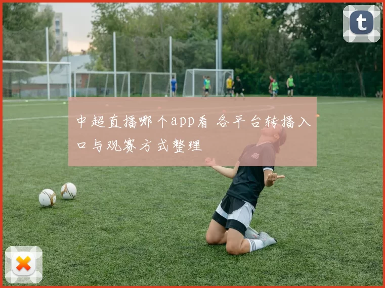 中超直播哪个app看 各平台转播入口与观赛方式整理