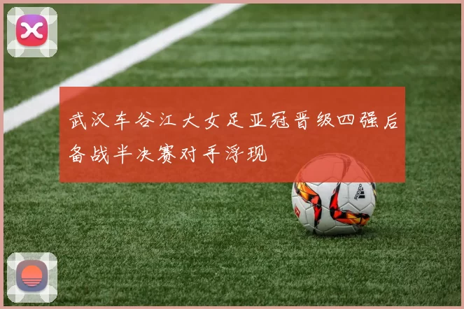 武汉车谷江大女足亚冠晋级四强后备战半决赛对手浮现