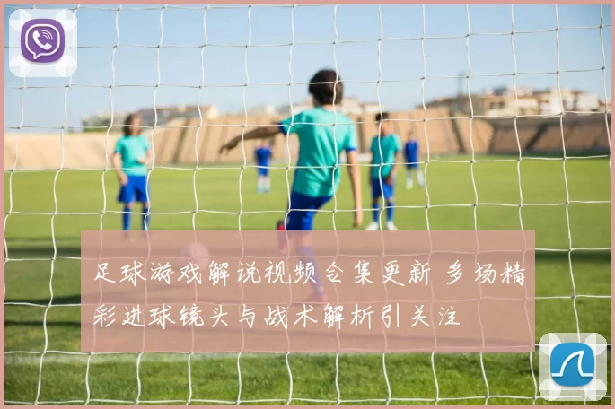 足球游戏解说视频合集更新 多场精彩进球镜头与战术解析引关注