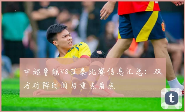 中超鲁能vs亚泰比赛信息汇总:双方对阵时间与重点看点