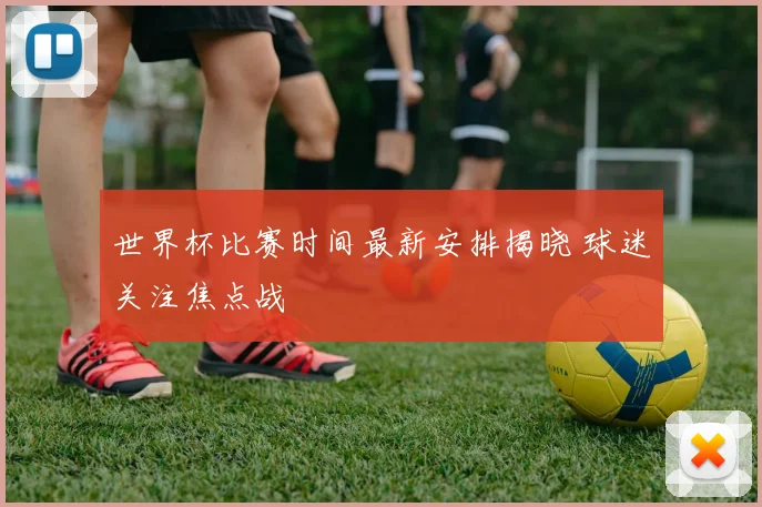 世界杯比赛时间最新安排揭晓 球迷关注焦点战