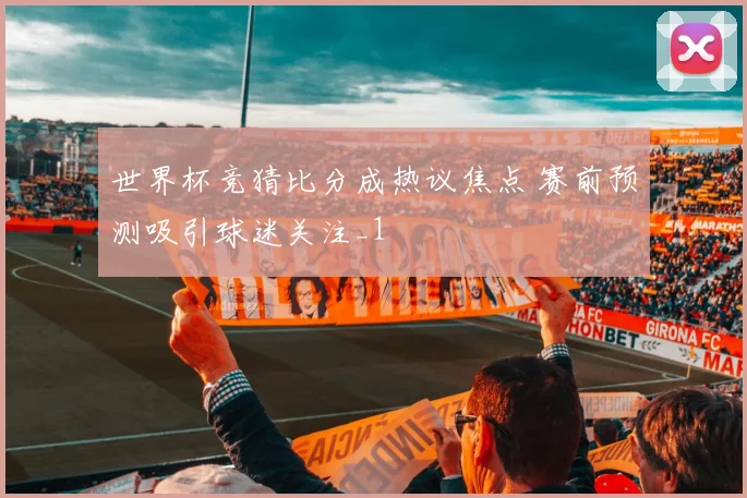 世界杯竞猜比分成热议焦点 赛前预测吸引球迷关注_1