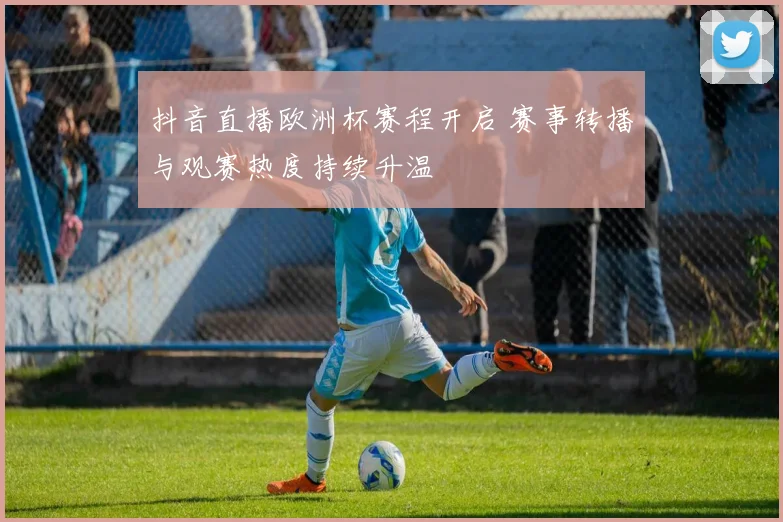 抖音直播欧洲杯赛程开启 赛事转播与观赛热度持续升温